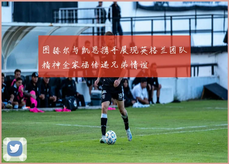 图赫尔与凯恩携手展现英格兰团队精神全家福传递兄弟情谊