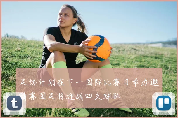 足协计划在下一国际比赛日举办邀请赛国足将迎战四支球队