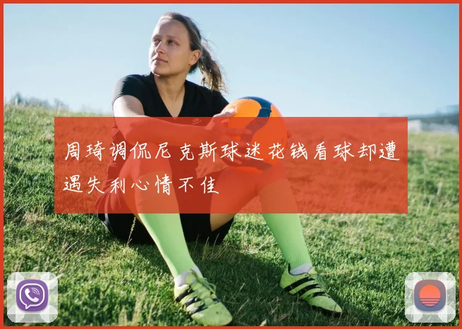 周琦调侃尼克斯球迷花钱看球却遭遇失利心情不佳