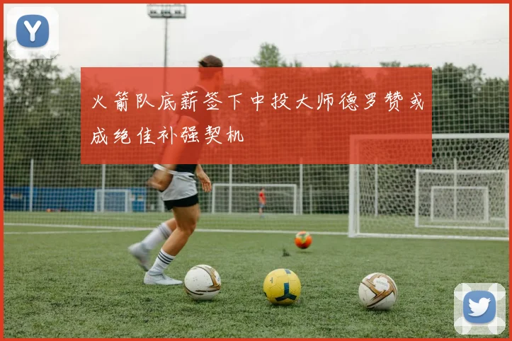 火箭队底薪签下中投大师德罗赞或成绝佳补强契机