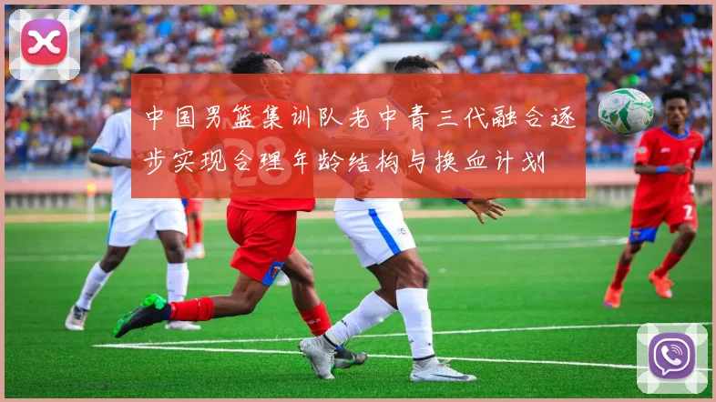 中国男篮集训队老中青三代融合逐步实现合理年龄结构与换血计划