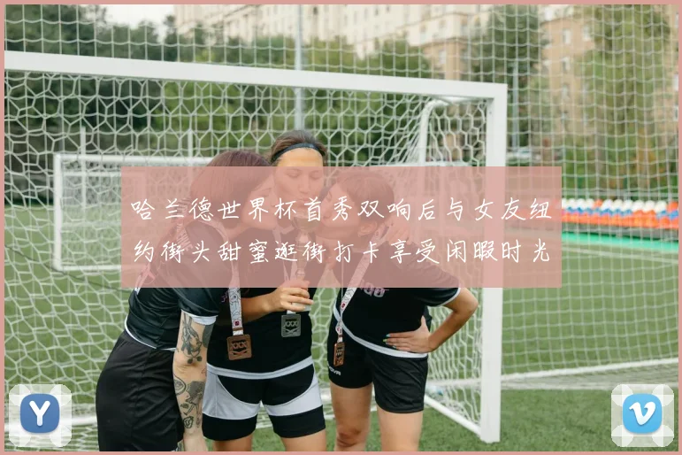 哈兰德世界杯首秀双响后与女友纽约街头甜蜜逛街打卡享受闲暇时光