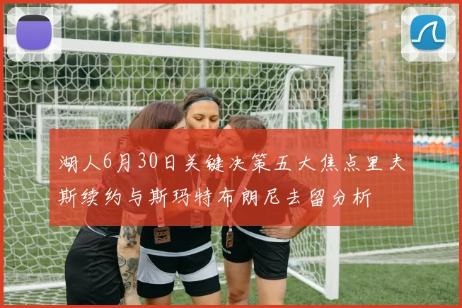 湖人6月30日关键决策五大焦点里夫斯续约与斯玛特布朗尼去留分析