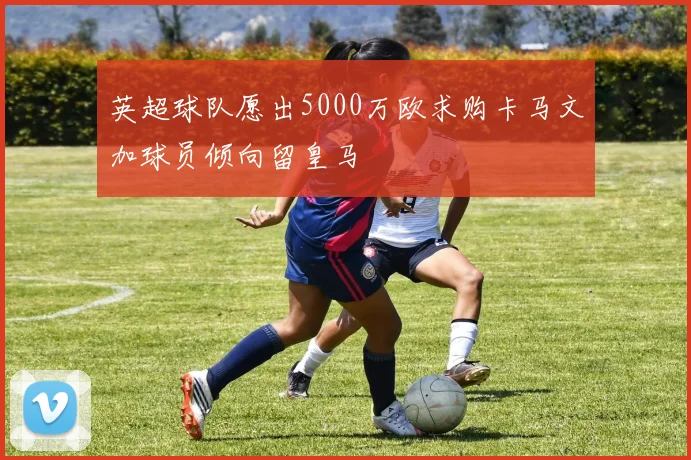 英超球队愿出5000万欧求购卡马文加球员倾向留皇马