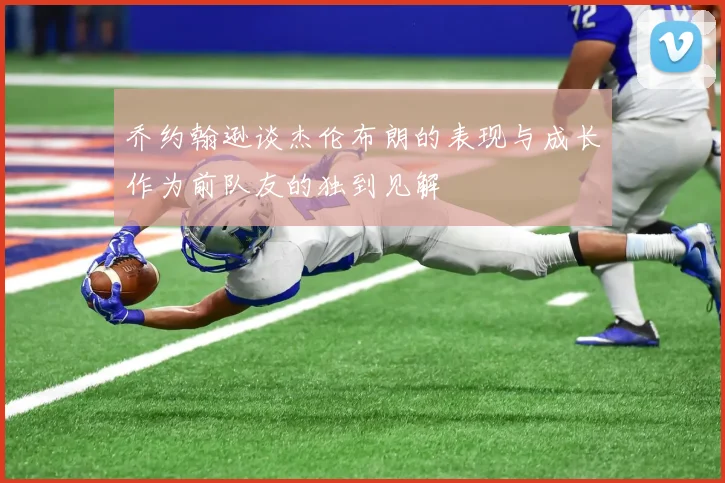 乔约翰逊谈杰伦布朗的表现与成长作为前队友的独到见解