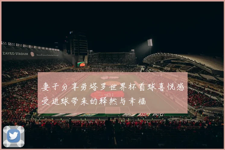 妻子分享劳塔罗世界杯首球喜悦感受进球带来的释然与幸福