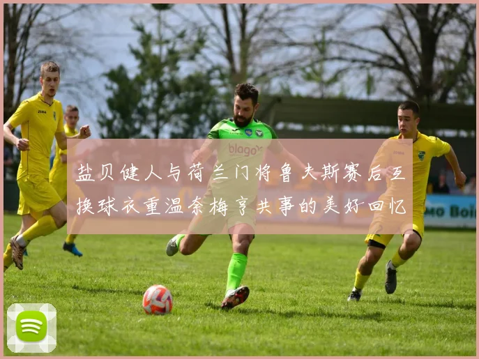 盐贝健人与荷兰门将鲁夫斯赛后互换球衣重温奈梅亨共事的美好回忆