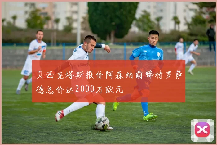 贝西克塔斯报价阿森纳前锋特罗萨德总价达2000万欧元