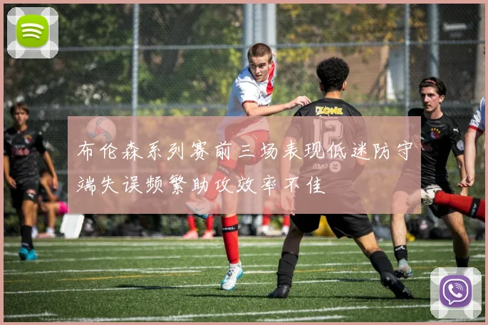 布伦森系列赛前三场表现低迷防守端失误频繁助攻效率不佳