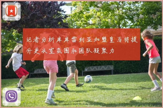 记者分析库库雷利亚加盟皇马将提升更衣室氛围和团队凝聚力